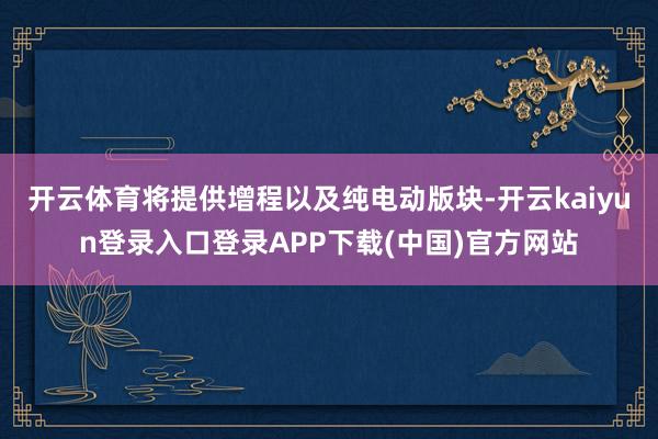 开云体育将提供增程以及纯电动版块-开云kaiyun登录入口登录APP下载(中国)官方网站