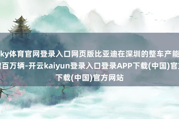 ky体育官网登录入口网页版比亚迪在深圳的整车产能将新增百万辆-开云kaiyun登录入口登录APP下载(中国)官方网站