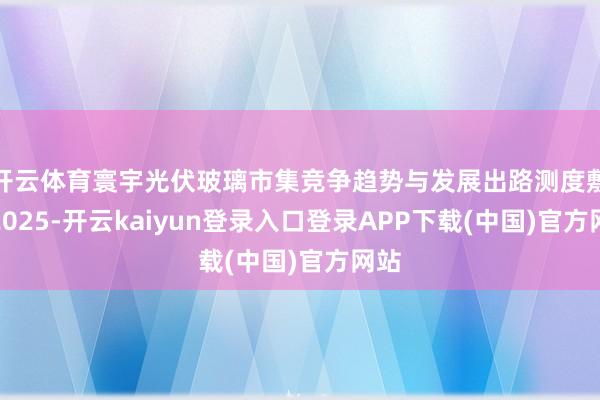 开云体育寰宇光伏玻璃市集竞争趋势与发展出路测度敷陈2025-开云kaiyun登录入口登录APP下载(中国)官方网站