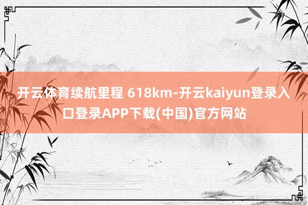 开云体育续航里程 618km-开云kaiyun登录入口登录APP下载(中国)官方网站