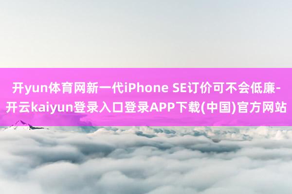 开yun体育网新一代iPhone SE订价可不会低廉-开云kaiyun登录入口登录APP下载(中国)官方网站