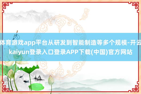 体育游戏app平台从研发到智能制造等多个规模-开云kaiyun登录入口登录APP下载(中国)官方网站