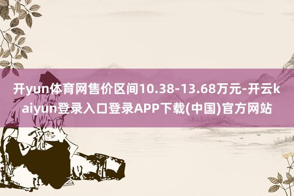 开yun体育网售价区间10.38-13.68万元-开云kaiyun登录入口登录APP下载(中国)官方网站