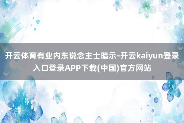 开云体育有业内东说念主士暗示-开云kaiyun登录入口登录APP下载(中国)官方网站