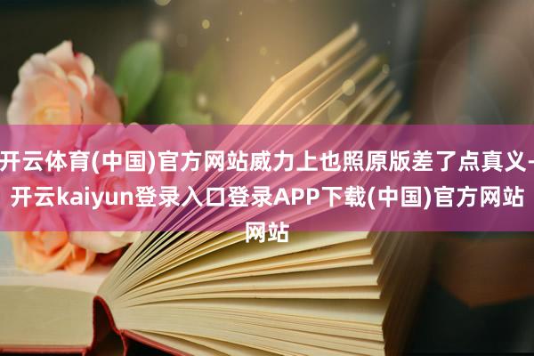 开云体育(中国)官方网站威力上也照原版差了点真义-开云kaiyun登录入口登录APP下载(中国)官方网站