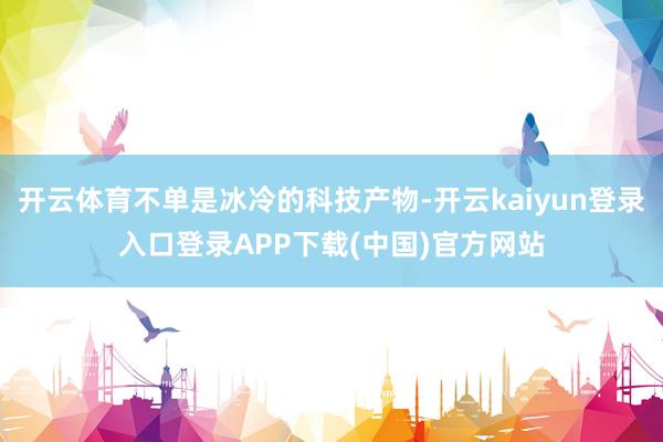 开云体育不单是冰冷的科技产物-开云kaiyun登录入口登录APP下载(中国)官方网站