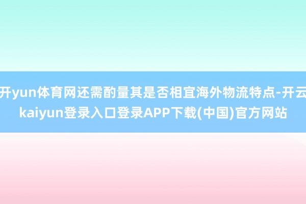 开yun体育网还需酌量其是否相宜海外物流特点-开云kaiyun登录入口登录APP下载(中国)官方网站