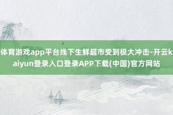 体育游戏app平台线下生鲜超市受到极大冲击-开云kaiyun登录入口登录APP下载(中国)官方网站