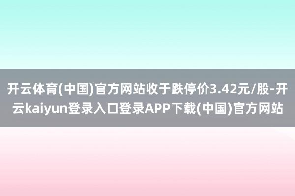 开云体育(中国)官方网站收于跌停价3.42元/股-开云kaiyun登录入口登录APP下载(中国)官方网站