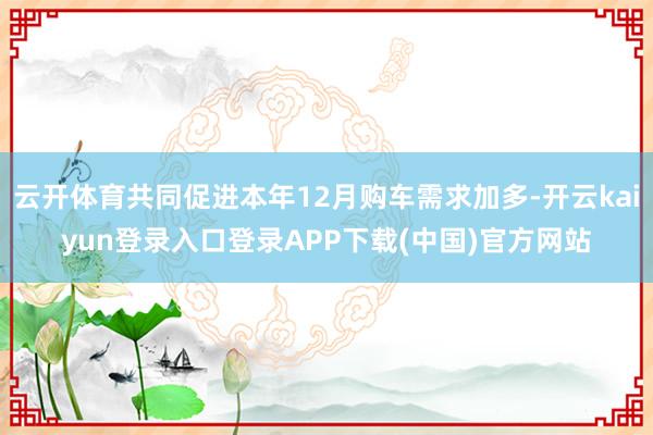 云开体育共同促进本年12月购车需求加多-开云kaiyun登录入口登录APP下载(中国)官方网站