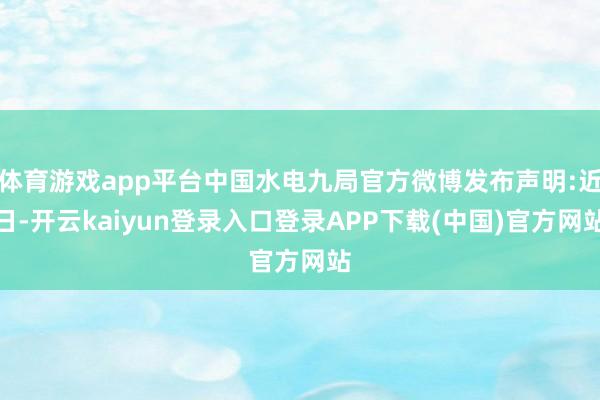 体育游戏app平台中国水电九局官方微博发布声明:近日-开云kaiyun登录入口登录APP下载(中国)官方网站