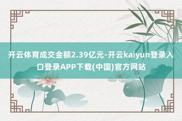 开云体育成交金额2.39亿元-开云kaiyun登录入口登录APP下载(中国)官方网站