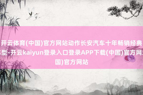 开云体育(中国)官方网站动作长安汽车十年畅销经典车型-开云kaiyun登录入口登录APP下载(中国)官方网站