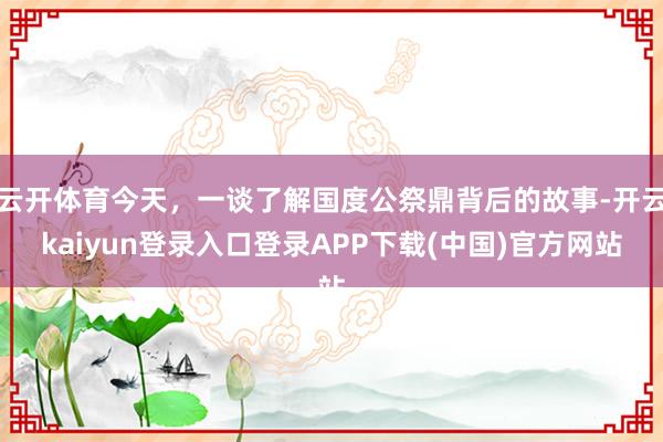 云开体育今天，一谈了解国度公祭鼎背后的故事-开云kaiyun登录入口登录APP下载(中国)官方网站