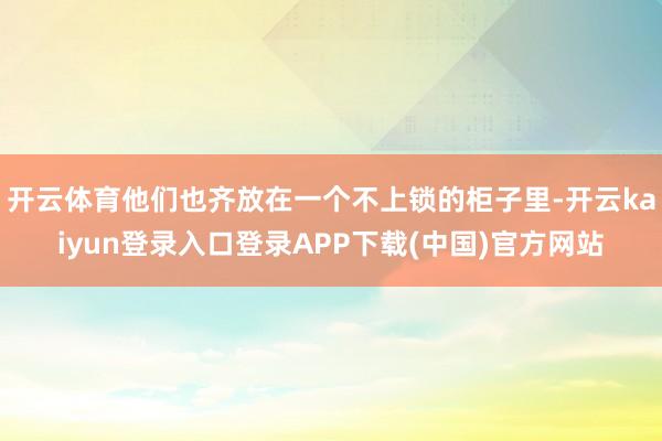 开云体育他们也齐放在一个不上锁的柜子里-开云kaiyun登录入口登录APP下载(中国)官方网站