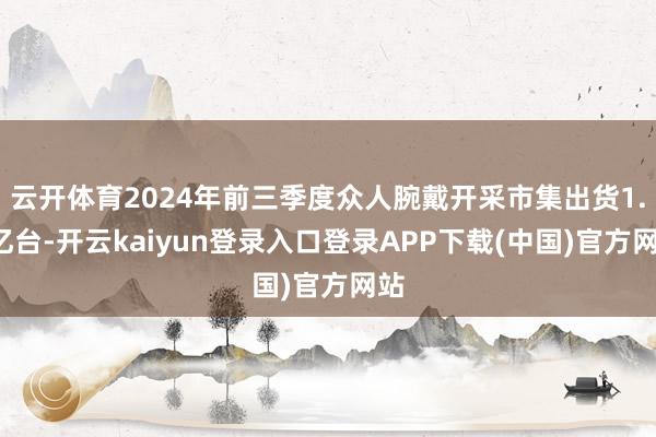 云开体育2024年前三季度众人腕戴开采市集出货1.4亿台-开云kaiyun登录入口登录APP下载(中国)官方网站