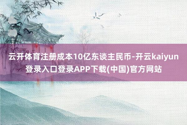 云开体育注册成本10亿东谈主民币-开云kaiyun登录入口登录APP下载(中国)官方网站