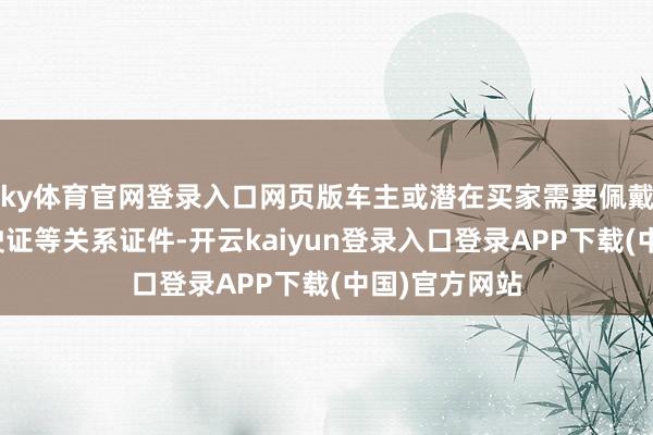 ky体育官网登录入口网页版车主或潜在买家需要佩戴身份证、行驶证等关系证件-开云kaiyun登录入口登录APP下载(中国)官方网站