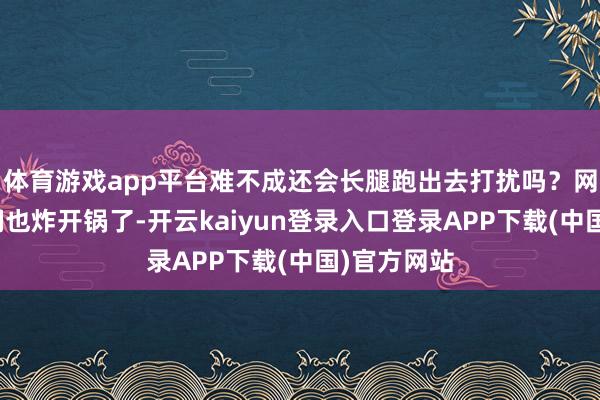 体育游戏app平台难不成还会长腿跑出去打扰吗？网上的网友们也炸开锅了-开云kaiyun登录入口登录APP下载(中国)官方网站