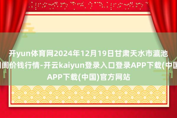 开yun体育网2024年12月19日甘肃天水市瀛池果菜批发阛阓价钱行情-开云kaiyun登录入口登录APP下载(中国)官方网站