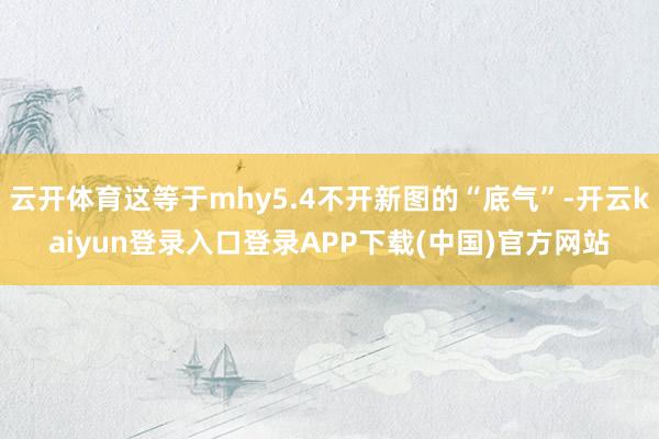 云开体育这等于mhy5.4不开新图的“底气”-开云kaiyun登录入口登录APP下载(中国)官方网站