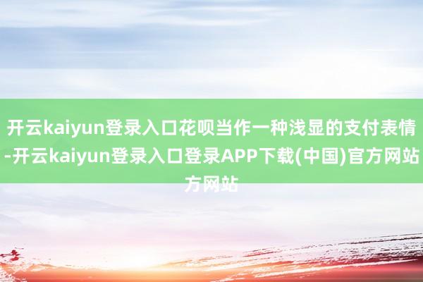 开云kaiyun登录入口花呗当作一种浅显的支付表情-开云kaiyun登录入口登录APP下载(中国)官方网站