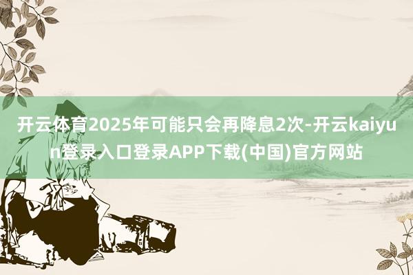 开云体育2025年可能只会再降息2次-开云kaiyun登录入口登录APP下载(中国)官方网站