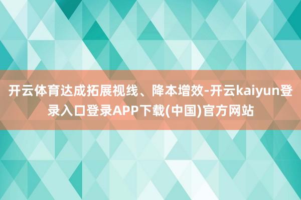 开云体育达成拓展视线、降本增效-开云kaiyun登录入口登录APP下载(中国)官方网站