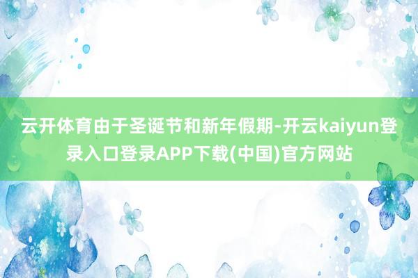 云开体育　　由于圣诞节和新年假期-开云kaiyun登录入口登录APP下载(中国)官方网站