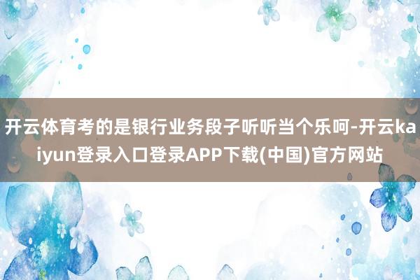 开云体育考的是银行业务段子听听当个乐呵-开云kaiyun登录入口登录APP下载(中国)官方网站