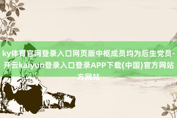 ky体育官网登录入口网页版中枢成员均为后生党员-开云kaiyun登录入口登录APP下载(中国)官方网站