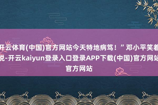 开云体育(中国)官方网站今天特地病笃！”邓小平笑着说-开云kaiyun登录入口登录APP下载(中国)官方网站