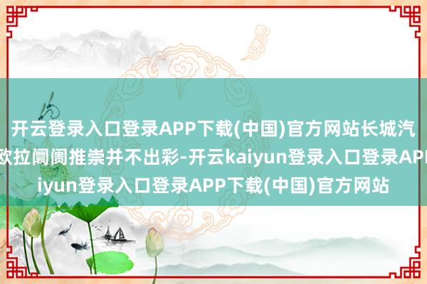 开云登录入口登录APP下载(中国)官方网站长城汽车委托厚望的魏牌、欧拉阛阓推崇并不出彩-开云kaiyun登录入口登录APP下载(中国)官方网站