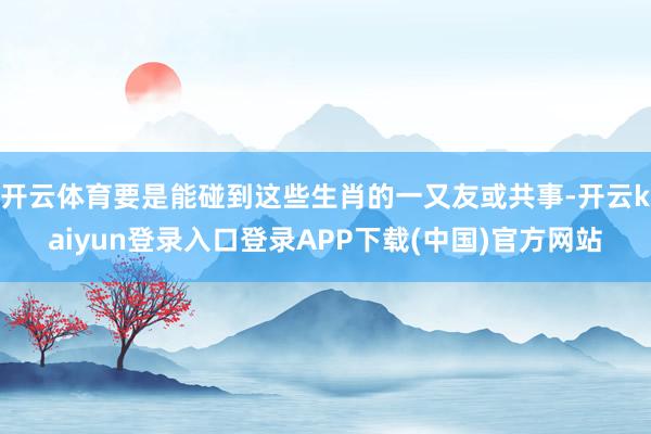 开云体育要是能碰到这些生肖的一又友或共事-开云kaiyun登录入口登录APP下载(中国)官方网站