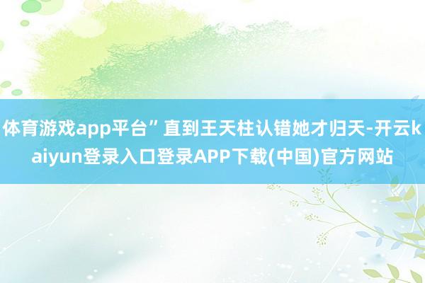 体育游戏app平台”直到王天柱认错她才归天-开云kaiyun登录入口登录APP下载(中国)官方网站