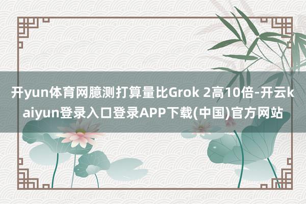 开yun体育网臆测打算量比Grok 2高10倍-开云kaiyun登录入口登录APP下载(中国)官方网站