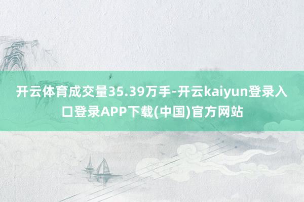 开云体育成交量35.39万手-开云kaiyun登录入口登录APP下载(中国)官方网站