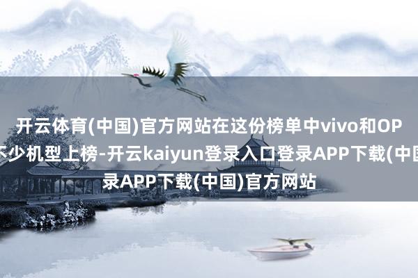 开云体育(中国)官方网站在这份榜单中vivo和OPPO固然有不少机型上榜-开云kaiyun登录入口登录APP下载(中国)官方网站