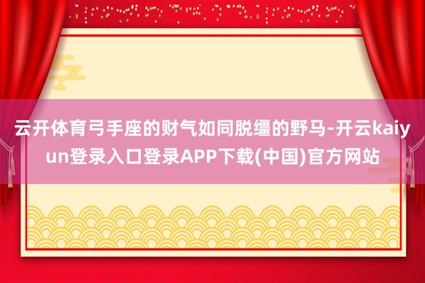 云开体育弓手座的财气如同脱缰的野马-开云kaiyun登录入口登录APP下载(中国)官方网站