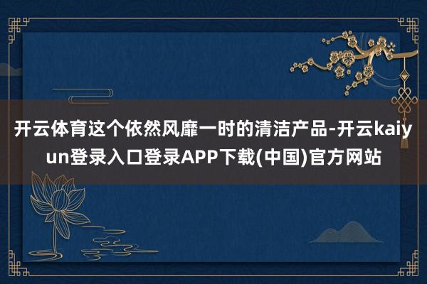 开云体育这个依然风靡一时的清洁产品-开云kaiyun登录入口登录APP下载(中国)官方网站