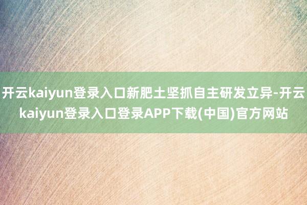 开云kaiyun登录入口新肥土坚抓自主研发立异-开云kaiyun登录入口登录APP下载(中国)官方网站