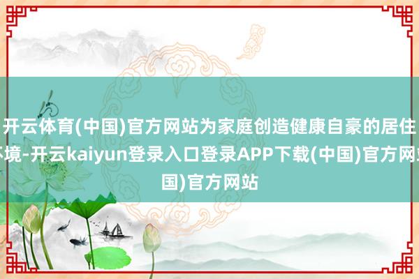 开云体育(中国)官方网站为家庭创造健康自豪的居住环境-开云kaiyun登录入口登录APP下载(中国)官方网站