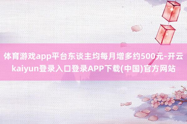 体育游戏app平台东谈主均每月增多约500元-开云kaiyun登录入口登录APP下载(中国)官方网站