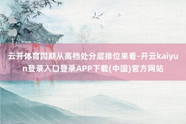 云开体育同期从高档处分层排位来看-开云kaiyun登录入口登录APP下载(中国)官方网站