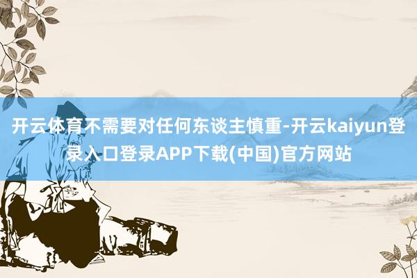 开云体育不需要对任何东谈主慎重-开云kaiyun登录入口登录APP下载(中国)官方网站