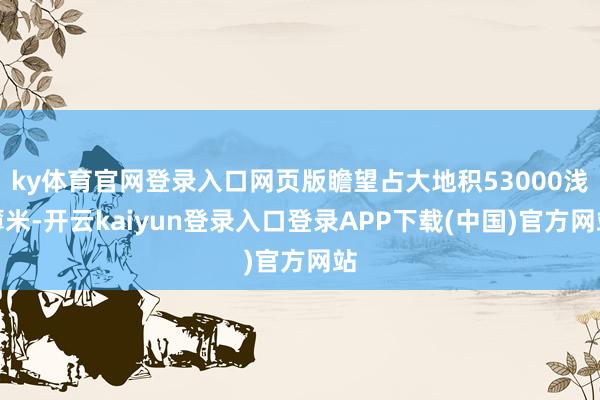 ky体育官网登录入口网页版瞻望占大地积53000浅薄米-开云kaiyun登录入口登录APP下载(中国)官方网站