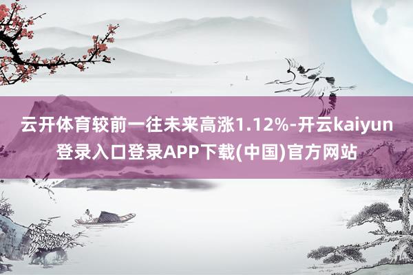 云开体育较前一往未来高涨1.12%-开云kaiyun登录入口登录APP下载(中国)官方网站