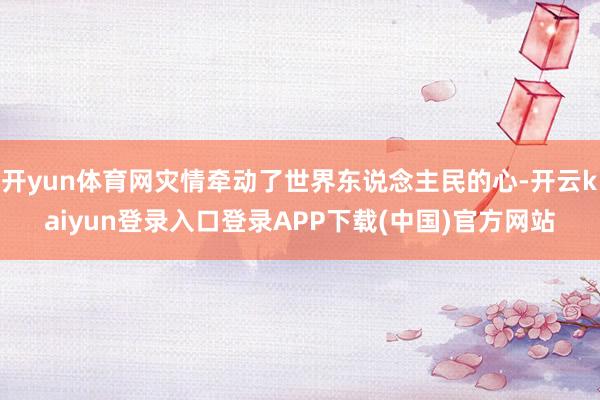 开yun体育网灾情牵动了世界东说念主民的心-开云kaiyun登录入口登录APP下载(中国)官方网站