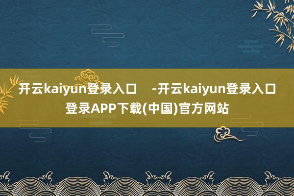 开云kaiyun登录入口    -开云kaiyun登录入口登录APP下载(中国)官方网站