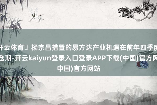 开云体育‍杨宗昌措置的易方达产业机遇在前年四季度建仓期-开云kaiyun登录入口登录APP下载(中国)官方网站